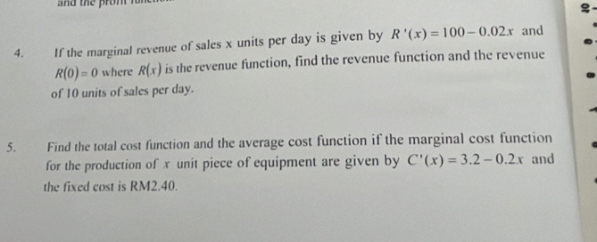 If the marginal revenue of sales x units per day is given by R'(x)=100-0.02x and
R(0)=0 where R(x) is the revenue function, find the revenue function and the revenue 
of 10 units of sales per day. 
5. Find the total cost function and the average cost function if the marginal cost function 
for the production of x unit piece of equipment are given by C'(x)=3.2-0.2x and 
the fixed cost is RM2.40.