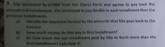 Sita borrowed Rs.63,000 from her friend Kanti and agrees to pay back the 
amount in 6 instaliments. She continued to pay double in each installment than the 
previous installments 
a) identify the sequence formed by the amounts that Sita pays back to Om 
kumara 
b) How much money do Sita pay in first installment? 
c) By how much the last installment paid by Sita to Kanti more than the 
first installment? Calculate it.