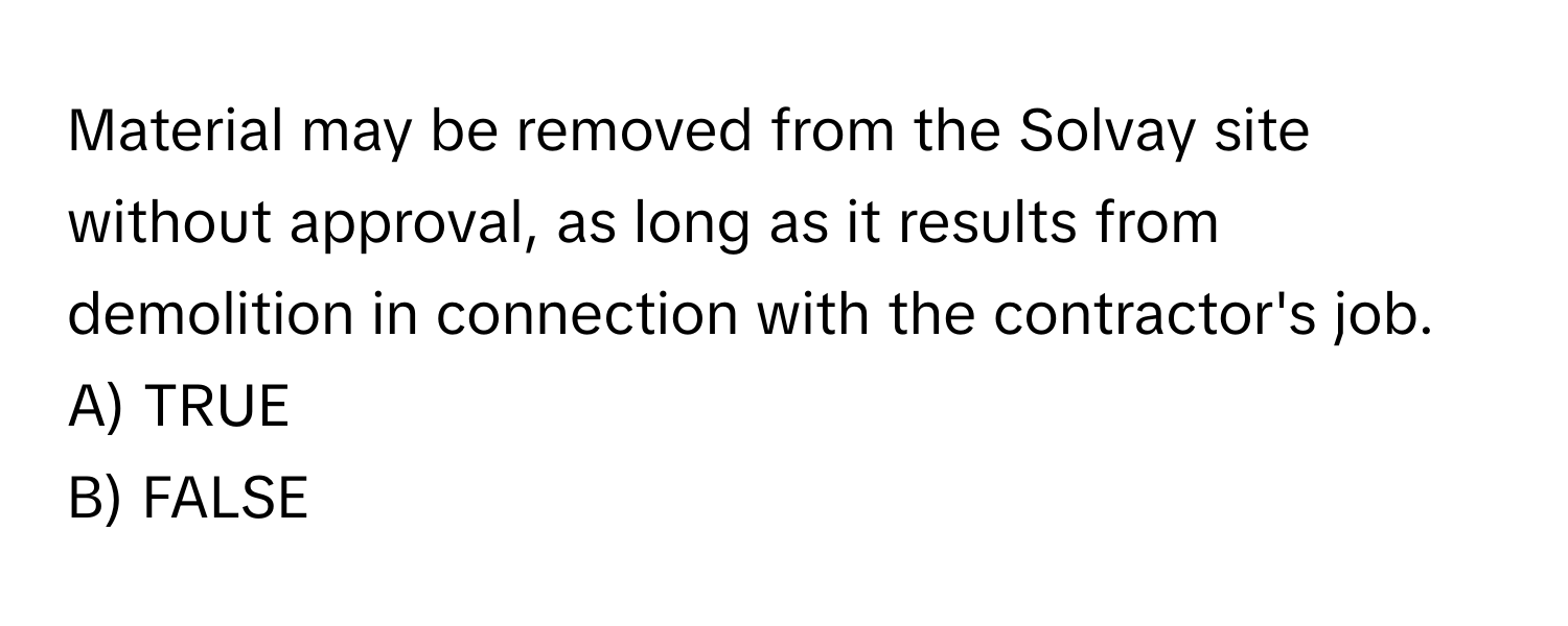 Material may be removed from the Solvay site without approval, as long as it results from demolition in connection with the contractor's job.

A) TRUE 
B) FALSE