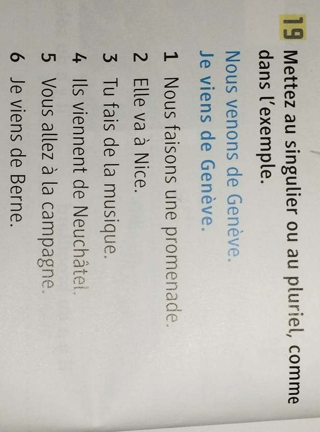 Mettez au singulier ou au pluriel, comme 
dans l’exemple. 
Nous venons de Genève. 
Je viens de Genève. 
1 Nous faisons une promenade. 
2 Elle va à Nice. 
3 Tu fais de la musique. 
4 Ils viennent de Neuchâtel. 
5 Vous allez à la campagne. 
6 Je viens de Berne.