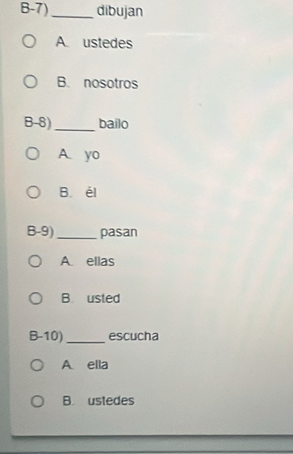 B-7)_ dibujan
A. ustedes
B. nosotros
B-8)_ bailo
A. yo
B. él
B-9)_ pasan
A ellas
B usted
B-10)_ escucha
A ella
B. ustedes