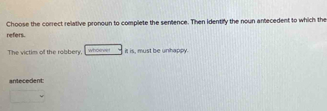 Choose the correct relative pronoun to complete the sentence. Then identify the noun antecedent to which the 
refers. 
The victim of the robbery, whoever it is, must be unhappy. 
antecedent: