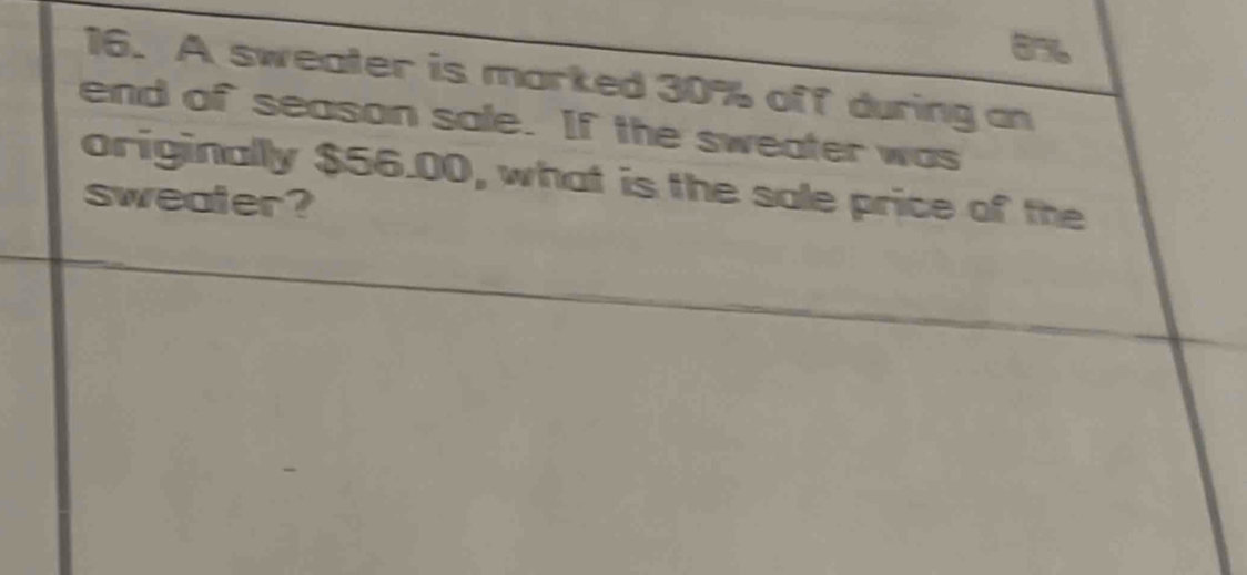 856 
16. A sweater is marked 30% off during an 
end of season sale. If the sweater was 
originally $56.00, what is the sale price of the 
sweater?