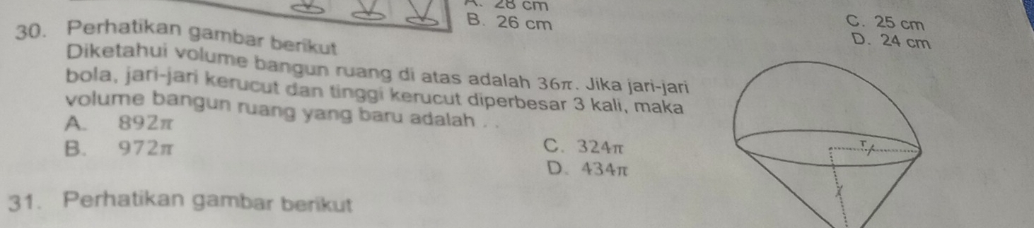 28 cm
B. 26 cm C. 25 cm
30. Perhatikan gambar berikut
D. 24 cm
Diketahui volume bangun ruang di atas adalah 36π. Jika jari-jari
bola, jari-jari kerucut dan tinggi kerucut diperbesar 3 kali, maka
volume bangun ruang yang baru adalah . .
A. 892π
B. 972π C. 324π
D. 434π
31. Perhatikan gambar berikut