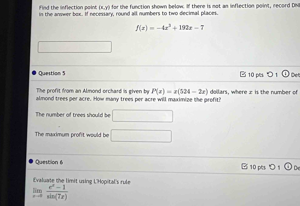 Find the inflection point (x,y) for the function shown below. If there is not an inflection point, record DN
in the answer box. If necessary, round all numbers to two decimal places.
f(x)=-4x^3+192x-7
x_10.001
x_1+x_2=sqrt(x_3)+1
Question 5 10 pts 5 1 Det
The profit from an Almond orchard is given by P(x)=x(524-2x) dollars, where x is the number of
almond trees per acre. How many trees per acre will maximize the profit?
The number of trees should be □
The maximum profit would be □ 
Question 6 10 pts つ 1 Dde
Evaluate the limit using L'Hopital's rule
limlimits _xto 0 (e^x-1)/sin (7x) 