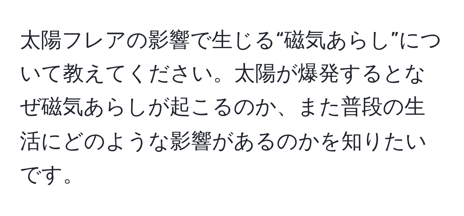 太陽フレアの影響で生じる“磁気あらし”について教えてください。太陽が爆発するとなぜ磁気あらしが起こるのか、また普段の生活にどのような影響があるのかを知りたいです。