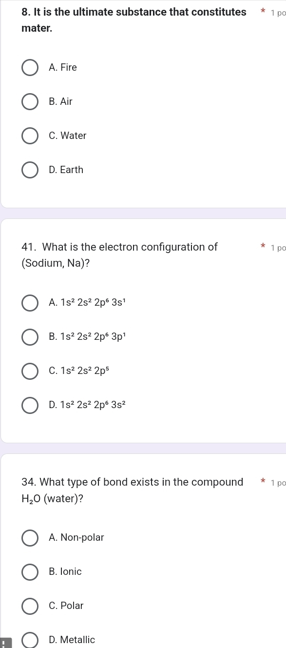 It is the ultimate substance that constitutes 1 po
mater.
A. Fire
B. Air
C. Water
D. Earth
41. What is the electron configuration of 1 po
(Sodium, Na)?
A. 1s^22s^22p^63s^1
B. 1s^22s^22p^63p^1
C. 1s^22s^22p^5
D. 1s^22s^22p^63s^2
34. What type of bond exists in the compound 1 po
H_2O (water)?
A. Non-polar
B. Ionic
C. Polar
D. Metallic