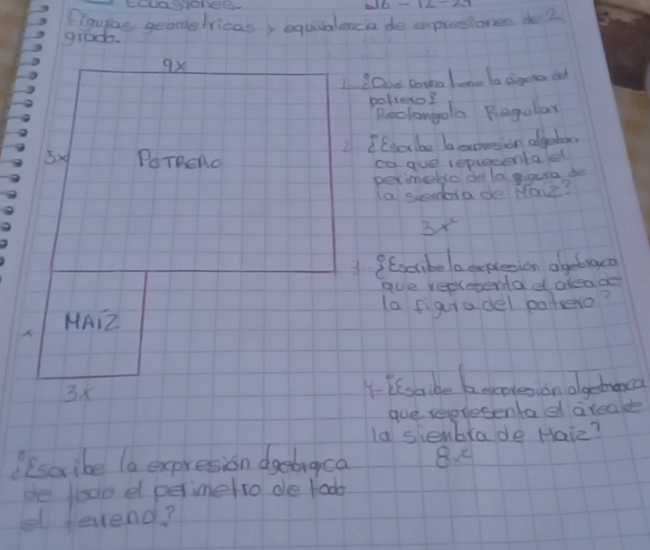 Ciayas geomelricas, equisalenca de expresionee de 2
grado. 
I cake Doinalone la cigera od 
polero? 
Reclongolo Regolar 
2 (Eecbe beoresion algetor 
ca gue representael 
perimetro de la giguia de 
ia suembrade Ma?
3x^2
1 9 Escribelaepleson olgebiaco 
gue repleena d aleado 
la figuiadel patero? 
4 issabe becateson olgebara 
gue reeresentael arealde 
la siembrade Haiz? 
? (scribe la expresion dgebraca 8 
be too el perimetro de foo 
el fevend?