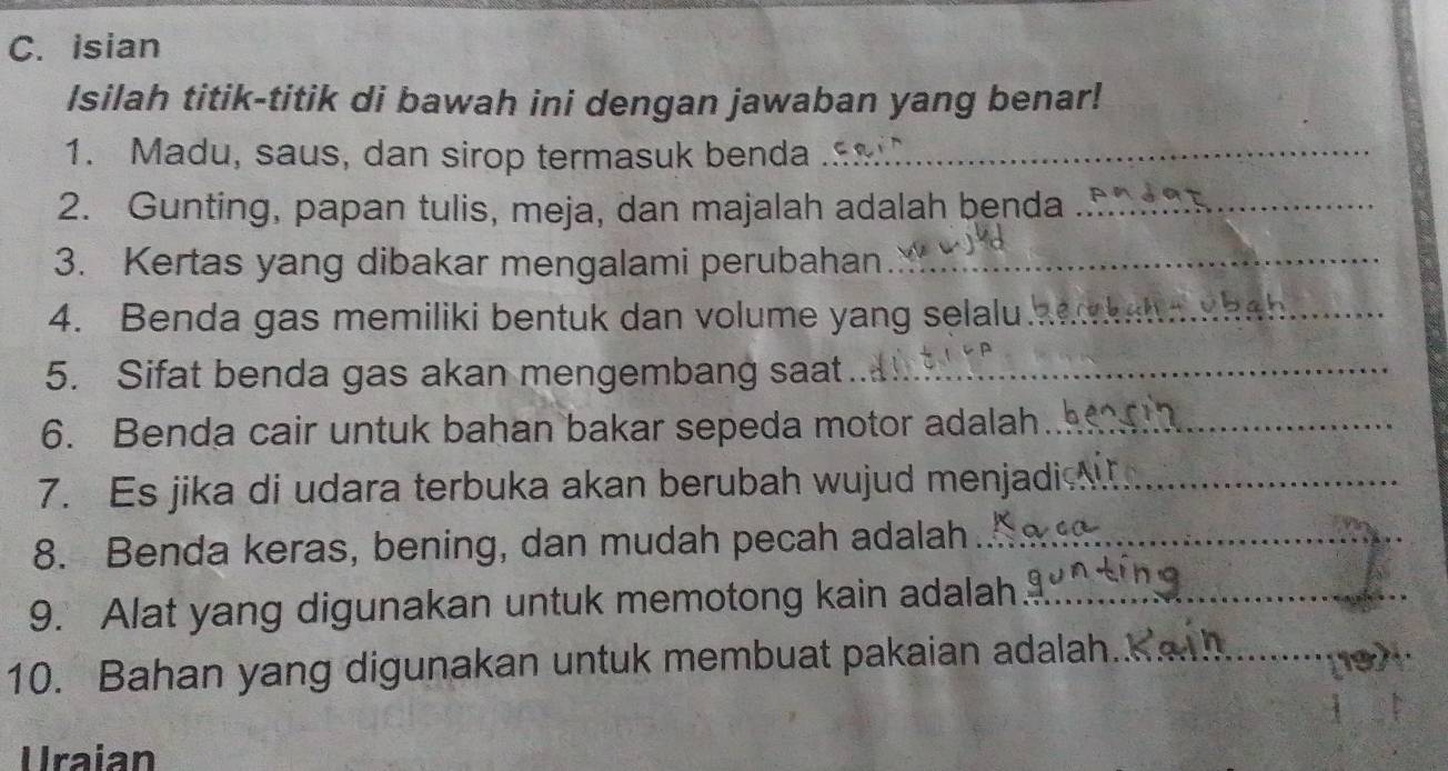 Isian 
Isilah titik-titik di bawah ini dengan jawaban yang benar! 
1. Madu, saus, dan sirop termasuk benda_ 
2. Gunting, papan tulis, meja, dan majalah adalah benda_ 
3. Kertas yang dibakar mengalami perubahan_ 
4. Benda gas memiliki bentuk dan volume yang selalu_ 
5. Sifat benda gas akan mengembang saat._ 
6. Benda cair untuk bahan bakar sepeda motor adalah_ 
7. Es jika di udara terbuka akan berubah wujud menjadi _ 
8. Benda keras, bening, dan mudah pecah adalah_ 
9. Alat yang digunakan untuk memotong kain adalah_ 
10. Bahan yang digunakan untuk membuat pakaian adalah._ 
Uraian