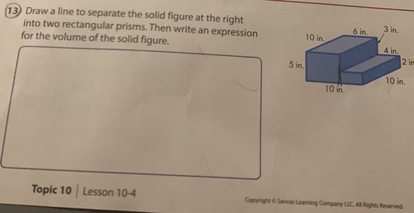 Draw a line to separate the solid figure at the right 
into two rectangular prisms. Then write an expression 
for the volume of the solid figure. 
Topic 10 | Lesson 10-4 Copyright © Savvas Learning Company LLC. All Rights Reserved.