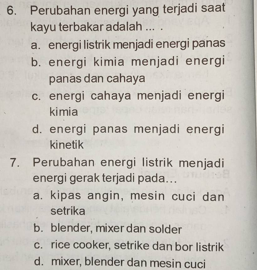 Perubahan energi yang terjadi saat
kayu terbakar adalah ... .
a. energi listrik menjadi energi panas
b. energi kimia menjadi energi
panas dan cahaya
c. energi cahaya menjadi energi
kimia
d. energi panas menjadi energi
kinetik
7. Perubahan energi listrik menjadi
energi gerak terjadi pada...
a. kipas angin, mesin cuci dan
setrika
b. blender, mixer dan solder
c. rice cooker, setrike dan bor listrik
d. mixer, blender dan mesin cuci