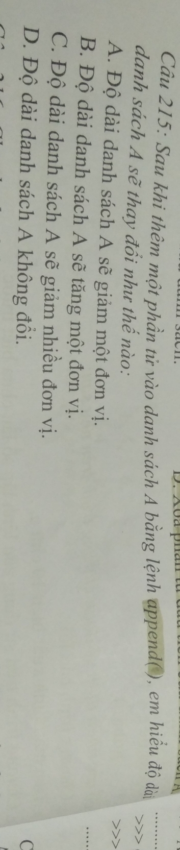 Sau khi thêm một phần tử vào danh sách A bằng lệnh append( ), em hiểu độ dài
danh sách A sẽ thay đổi như thế nào:
A. Độ dài danh sách A sẽ giảm một đơn vị.
B. Độ dài danh sách A sẽ tăng một đơn vị.
C. Độ dài danh sách A sẽ giảm nhiều đơn vị.
D. Độ dài danh sách A không đổi. C