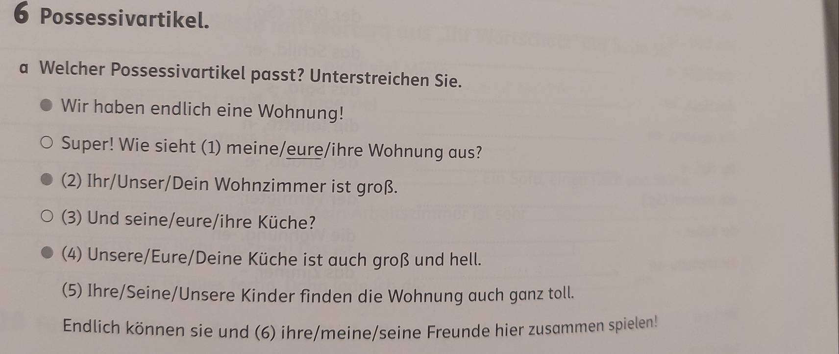 Possessivartikel. 
a Welcher Possessivartikel passt? Unterstreichen Sie. 
Wir haben endlich eine Wohnung! 
Super! Wie sieht (1) meine/eure/ihre Wohnung aus? 
(2) Ihr/Unser/Dein Wohnzimmer ist groß. 
(3) Und seine/eure/ihre Küche? 
(4) Unsere/Eure/Deine Küche ist auch groß und hell. 
(5) Ihre/Seine/Unsere Kinder finden die Wohnung auch ganz toll. 
Endlich können sie und (6) ihre/meine/seine Freunde hier zusammen spielen!