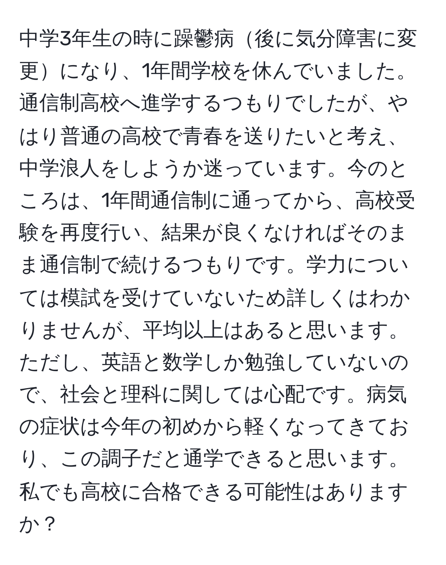 中学3年生の時に躁鬱病後に気分障害に変更になり、1年間学校を休んでいました。通信制高校へ進学するつもりでしたが、やはり普通の高校で青春を送りたいと考え、中学浪人をしようか迷っています。今のところは、1年間通信制に通ってから、高校受験を再度行い、結果が良くなければそのまま通信制で続けるつもりです。学力については模試を受けていないため詳しくはわかりませんが、平均以上はあると思います。ただし、英語と数学しか勉強していないので、社会と理科に関しては心配です。病気の症状は今年の初めから軽くなってきており、この調子だと通学できると思います。私でも高校に合格できる可能性はありますか？