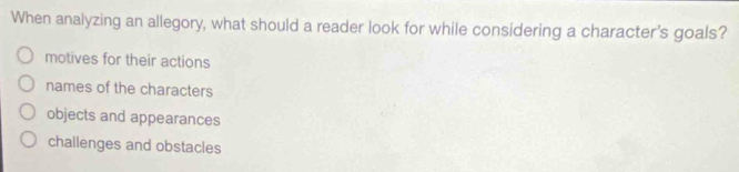 When analyzing an allegory, what should a reader look for while considering a character's goals?
motives for their actions
names of the characters
objects and appearances
challenges and obstacles