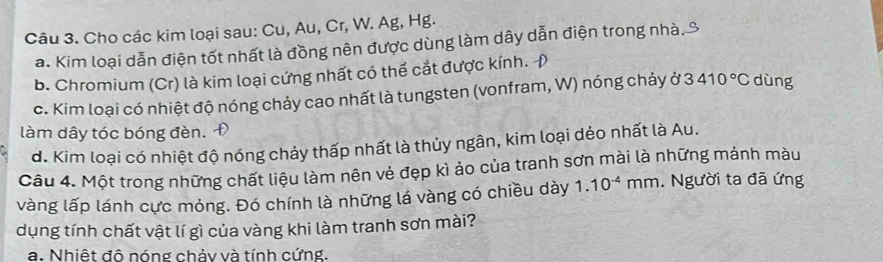 Cho các kim loại sau: Cu, Au, Cr, W. Ag, Hg. 
a. Kim loại dẫn điện tốt nhất là đồng nên được dùng làm dây dẫn điện trong nhà. 
b. Chromium (Cr) là kim loại cứng nhất có thể cắt được kính. 
c. Kim loại có nhiệt độ nóng chảy cao nhất là tungsten (vonfram, W) nóng chảy ở 3410°C dùng 
làm dây tóc bóng đèn. 
d. Kim loại có nhiệt độ nóng chảy thấp nhất là thủy ngân, kim loại dẻo nhất là Au. 
Câu 4. Một trong những chất liệu làm nên vẻ đẹp kì ảo của tranh sơn mài là những mảnh màu 
vàng lấp lánh cực mỏng. Đó chính là những lá vàng có chiều dày 1.10^(-4)mm. Người ta đã ứng 
dụng tính chất vật lí gì của vàng khi làm tranh sơn mài? 
a. Nhiệt đô nóng chảy và tính cứng,