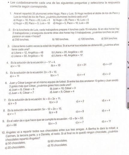 Lee cuidadosamente cada una de las siguientes preguntas y selecciona la respuesta
correcta según corresponda
1. Araceli repartirá 35 plumones entre Hugo, Paco y Luís. Si Hugo recibirá el doble de los de Paco y
Luis la mitad de los de Paco, ¿cuántos plumones recibirá cada uno?
a H Jgo=10,Paco=20,Luis=5 b) Hugo=20,Paco=10,Luis=5
c) Hugo=20,1 aco=5,Luis=10 d) Hugo=5,Paco=10,Luis=20
2. En la lonchería de Luis, cada trabajadora prepara 4 lonches cada 15 minutos. Si en dos horas hay
pararon en esas 4 horas? 3 trabajadoras y enseguida durante otras dos horas hay 5 trabajadoras, ¿cuántos lonches se pre-
al 256 lonches b) 160 lonches. c) 128 lanches. d) 304 lanches.
3. Liliana tiene cuatro veces la edad de Angélica. Si al sumar sus edades se obtiene 60, ¿cuántos años
tiene cada una?
a) Liliana =12 Angélica =48 b) Liliana =20 1, Angélica =40
c) Liliana =50 , Angélica =10 d) Liliana =48 3, Angélica =12
4. Es la solución de la ecuación: x-17=4.
a) x=13 b) x=10 c) x=21 d) x=27
5. Es la solución de la ecuación: 2x+9=13.
a). x=11 b x=1 c x=4 d) . x=2
6. Juan y César juegan en el mismo equipo de futbol. Si entre los dos anotaron 13 goles y Juan anotó
3 goles más que César, ¿cuántos goles hizo cada uno?
a) Jua =8 1, César =5 b 0437 =10 , César =3
c) Juan =6 César =7 d) Juan =9 I, César =4
7. Es la solución de la ecuación: 4x+8=3x+11
a) x=5 x=3 c x=2 d) x=4
b)
8. Es la solución de la ecuación: 5x-12=2x+15.
a) x=1
b) x=8 c) . x=9 d) x=4
9. Es el valor de x que hace que se cumpla la ecuación: -13+6x=53.
a x=66
b) x=5 c x=7 d) x=11
10. Ángeles va a repartir todos sus chocolates entre sus tres amigas. A Bertha le dará la mitad; a
Carmen, la tercera parte, y a Daniela, el resto. Si al final no le quedó ningún chocolate, ¿cuántos
chocolates repartió Ángeles?
a) 50 chocolates. b) 60 chocolates.
c) 20 chocolates. d) 70 chocolates.