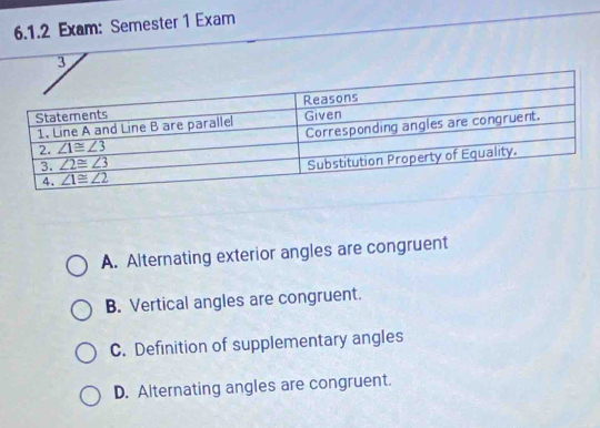 Exam: Semester 1 Exam
3
A. Alternating exterior angles are congruent
B. Vertical angles are congruent.
C. Definition of supplementary angles
D. Alternating angles are congruent.