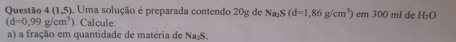 Questão 4(1,5). Uma solução é preparada contendo 20g de Na_2S(d=1,86g/cm^3) em 300 ml de H_2O
(d=0,99g/cm^3). Calcule: 
a) a fração em quantidade de matéria de Na₂S;