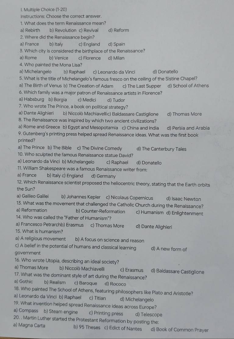 (1-20)
Instructions: Choose the correct answer.
1. What does the term Renaissance mean?
a) Rebirth b) Revolution c) Revival d) Reform
2. Where did the Renaissance begin?
a) France b) Italy c) England d) Spain
3. Which city is considered the birthplace of the Renaissance?
a) Rome b) Venice c) Florence d) Milan
4. Who painted the Mona Lisa?
a) Michelangelo b) Raphael c) Leonardo da Vinci d) Donatello
5. What is the title of Michelangelo's famous fresco on the ceiling of the Sistine Chapel?
a) The Birth of Venus b) The Creation of Adam c) The Last Supper d) School of Athens
6. Which family was a major patron of Renaissance artists in Florence?
a) Habsburg b) Borgia c) Medici d) Tudor
7. Who wrote The Prince, a book on political strategy?
a) Dante Alighieri b) Niccolò Machiavellic) Baldassare Castiglione d) Thomas More
8. The Renaissance was inspired by which two ancient civilizations?
a) Rome and Greece b) Egypt and Mesopotamia c) China and India d) Persia and Arabia
9. Gutenberg's printing press helped spread Renaissance ideas. What was the first book
printed?
a) The Prince b) The Bible c) The Divine Comedy d) The Canterbury Tales
10. Who sculpted the famous Renaissance statue David?
a) Leonardo da Vinci b) Michelangelo c) Raphael d) Donatello
11. William Shakespeare was a famous Renaissance writer from:
a) France b) Italy c) England d) Germany
12. Which Renaissance scientist proposed the heliocentric theory, stating that the Earth orbits
the Sun?
a) Galileo Galilei b) Johannes Kepler c) Nicolaus Copernicus d) Isaac Newton
13. What was the movement that challenged the Catholic Church during the Renaissance?
a) Reformation b) Counter-Reformation c) Humanism d) Enlightenment
14. Who was called the "Father of Humanism"?
a) Francesco Petrarchb) Erasmus c) Thomas More d) Dante Alighieri
15. What is humanism?
a) A religious movement b) A focus on science and reason
c) A belief in the potential of humans and classical learning d) A new form of
government
16. Who wrote Utopia, describing an ideal society?
a) Thomas More b) Niccolò Machiavelli c) Erasmus d) Baldassare Castiglione
17. What was the dominant style of art during the Renaissance?
a) Gothic b) Realism c) Baroque d) Rococo
18. Who painted The School of Athens, featuring philosophers like Plato and Aristotle?
a) Leonardo da Vinci b) Raphael c) Titian d) Michelangelo
19. What invention helped spread Renaissance ideas across Europe?
a) Compass b) Steam engine c) Printing press d) Telescope
20. . Martin Luther started the Protestant Reformation by posting the:
a) Magna Carta b) 95 Theses c) Edict of Nantes d) Book of Common Prayer