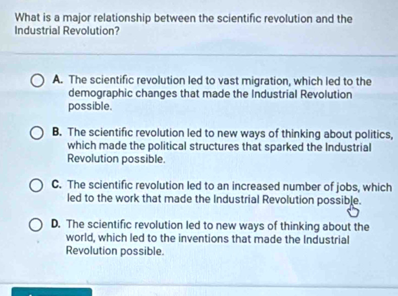 What is a major relationship between the scientific revolution and the
Industrial Revolution?
A. The scientific revolution led to vast migration, which led to the
demographic changes that made the Industrial Revolution
possible.
B. The scientific revolution led to new ways of thinking about politics,
which made the political structures that sparked the Industrial
Revolution possible.
C. The scientific revolution led to an increased number of jobs, which
led to the work that made the Industrial Revolution possible.
D. The scientific revolution led to new ways of thinking about the
world, which led to the inventions that made the Industrial
Revolution possible.