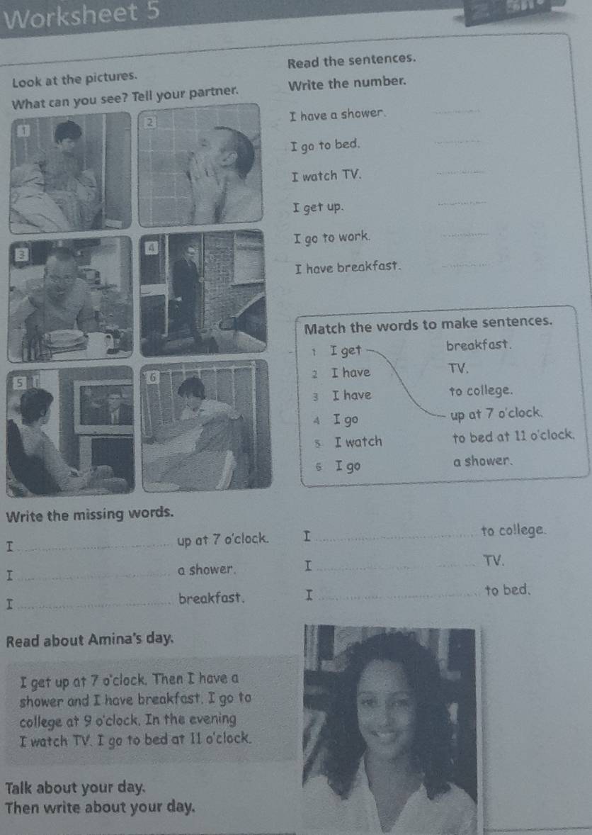 Worksheet 5 
Look at the pictures. Read the sentences. 
_ 
Wur partner. Write the number. 
have a shower. 
go to bed. 
_ 
watch TV. 
_ 
get up. 
_ 
go to work. 
_ 
I have breakfast._ 
Match the words to make sentences. 
t I get breakfast. 
2 I have TV. 
3 I have to college. 
4 I go up at 7 o'clock. 
s I watch to bed at 11 o'clock. 
s I go a shower. 
Write the missing words. 
_I 
up at 7 o'clock. I _to college. 
_I 
a shower. T_ 
TV. 
_breakfast. I_ 
to bed. 
Read about Amina's day. 
I get up at 7 o'clock. Then I have a 
shower and I have breakfast. I go to 
college at 9 o'clock. In the evening 
I watch TV. I go to bed at 11 o'clock. 
Talk about your day. 
Then write about your day.