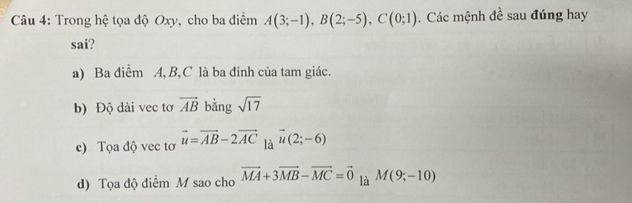 Trong hệ tọa độ Oxy, cho ba điểm A(3;-1), B(2;-5), C(0;1). Các mệnh đề sau đúng hay
sai?
a) Ba điểm A, B, C là ba đỉnh của tam giác.
b) Độ dài vec tơ vector AB bằng sqrt(17)
c) Tọa độ vec tơ vector u=vector AB-2vector AC là vector u(2;-6)
d) Tọa độ điểm M sao cho vector MA+3vector MB-vector MC=vector 0 là M(9;-10)