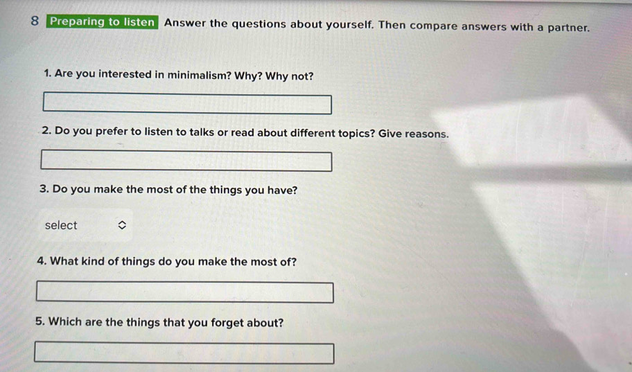 Preparing to listen Answer the questions about yourself. Then compare answers with a partner. 
1. Are you interested in minimalism? Why? Why not? 
2. Do you prefer to listen to talks or read about different topics? Give reasons. 
3. Do you make the most of the things you have? 
select 
4. What kind of things do you make the most of? 
5. Which are the things that you forget about?