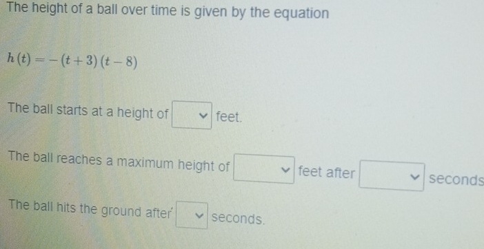 The height of a ball over time is given by the equation
h(t)=-(t+3)(t-8)
The ball starts at a height of □ feet. 
The ball reaches a maximum height of □ v feet after □ vee  seconds
The ball hits the ground after' □ seconds.