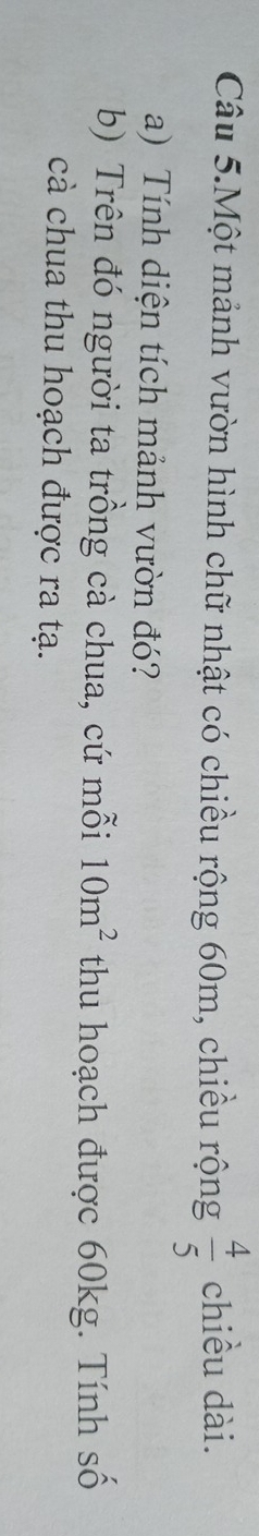 Câu 5.Một mảnh vườn hình chữ nhật có chiều rộng 60m, chiều rộng  4/5  chiều dài. 
a) Tính diện tích mảnh vườn đó? 
b) Trên đó người ta trồng cà chua, cứ mỗi 10m^2 thu hoạch được 60kg. Tính số 
cà chua thu hoạch được ra tạ.
