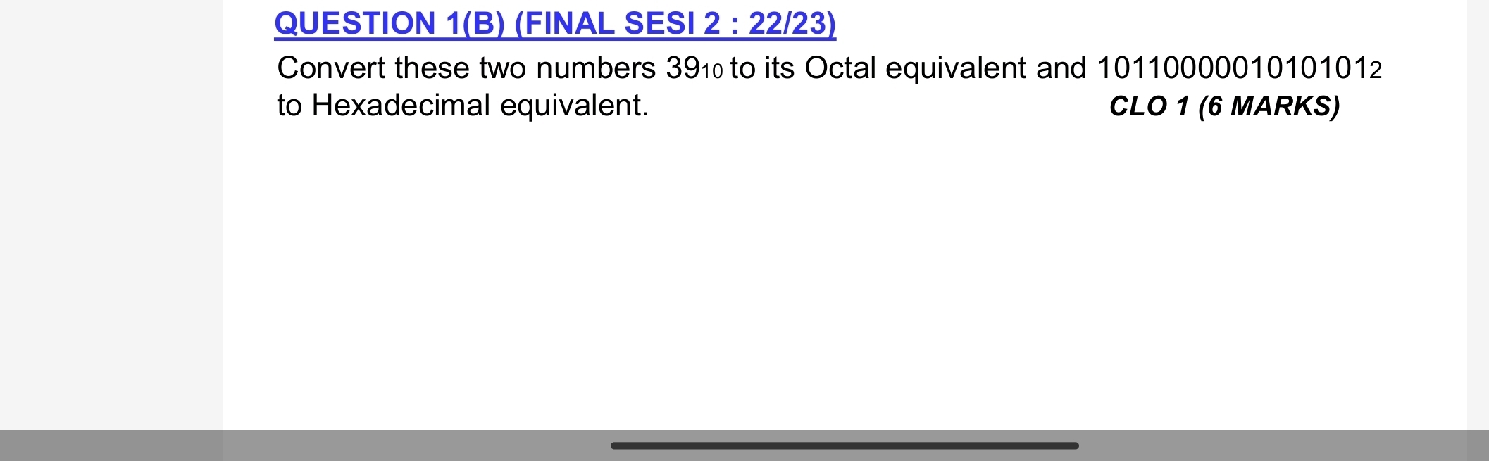 QUESTION 1(B) (FINAL SESI _ 2:22/23 3) 
Convert these two numbers 39₁ to its Octal equivalent and 10110000010101012
to Hexadecimal equivalent. CLO 1 (6 MARKS)