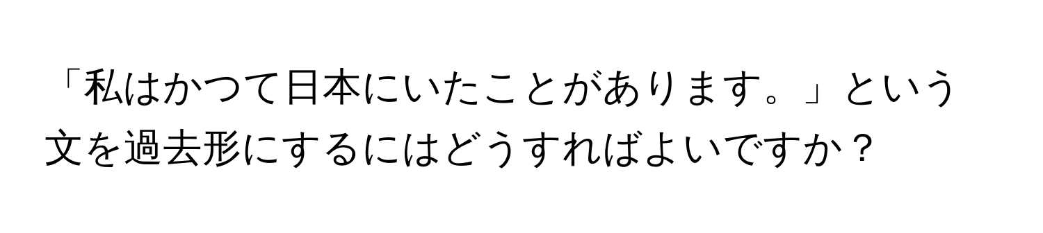 「私はかつて日本にいたことがあります。」という文を過去形にするにはどうすればよいですか？