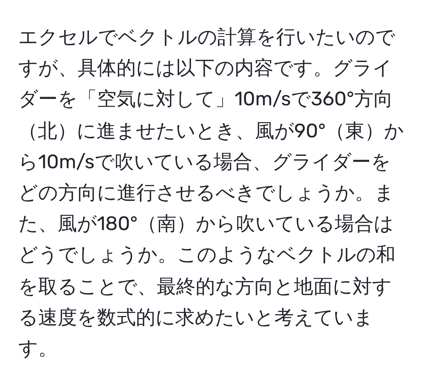 エクセルでベクトルの計算を行いたいのですが、具体的には以下の内容です。グライダーを「空気に対して」10m/sで360°方向北に進ませたいとき、風が90°東から10m/sで吹いている場合、グライダーをどの方向に進行させるべきでしょうか。また、風が180°南から吹いている場合はどうでしょうか。このようなベクトルの和を取ることで、最終的な方向と地面に対する速度を数式的に求めたいと考えています。