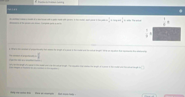 Practica & Problem Sobing
tant 2 ol 3
As ached masas a modat of a nee house with a pato made with pavers. In the model, each paver in the pario is  1/4  in, long and  1/6 
doeors of the pevers are sraver. Complete ports a and b  in, wide. The artom
a Whad a the conant of prsortionality that reautes the langth of a paver in the model and the actual lengtv? Wite an equation that represents this retationship
The constant of prsortionalily is  1/x 
(1ge the re as a sngited tactn )
Lely to the sgil of a paer in the moated and a te the sctual length. The equation that retates the tength of a paver in tihe model and the actual tength is □
(ase inagers or tactions for amy numbers in the inguation)
Help me solve this  View an example Get more help -  nar al
