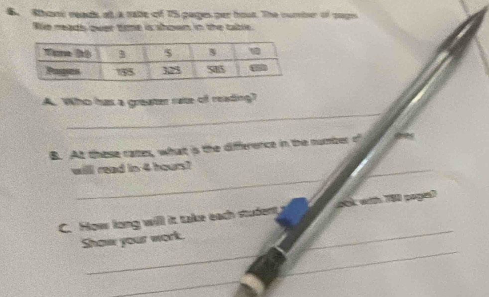 Rhont reads ot a rabe of 75 pages per hout. The curber of sages 
Wie meads over time is shown in the table. 
_ 
A. Who has a greater rate of reading? 
B. At these rates, what is the difference in the number of 
_ 
_ 
_ 
willl read in 4 hours? 
_ 
C. How long will it take each student ook with 780 pages? 
_ 
_ 
Shaw your work. 
_