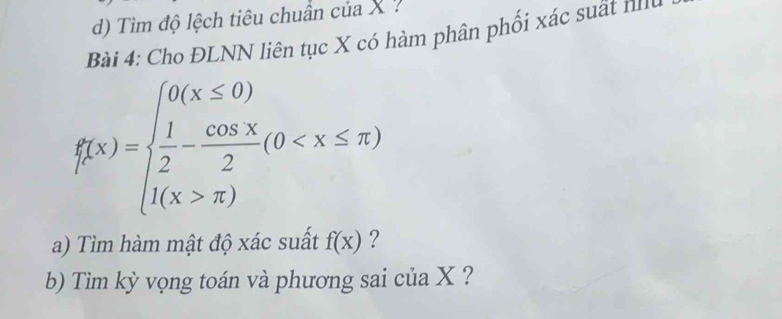 Tìm độ lệch tiêu chuẩn của X ? 
Bài 4: Cho ĐLNN liên tục X có hàm phân phối xác suất nh
f(x)=beginarrayl 0(x≤ 0)  1/2 - cos x/2 (0 π )endarray.
a) Tìm hàm mật độ xác suất f(x) ? 
b) Tìm kỳ vọng toán và phương sai của X ?