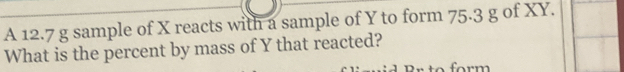 A 12.7 g sample of X reacts with a sample of Y to form 75.3 g of XY. 
What is the percent by mass of Y that reacted? 
rm