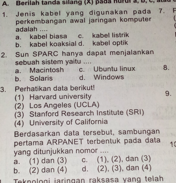 Berilah tanda silang (X) pada nuruf a, b, C, atau
1. Jenis kabel yang digunakan pada 7. F
perkembangan awal jaringan komputer 
adalah ....
a. kabel biasa c. kabel listrik
b. kabel koaksial d. kabel optik
2. Sun SPARC hanya dapat menjalankan
sebuah sistem yaitu ....
a. Macintosh c. Ubuntu linux 8.
b. Solaris d. Windows
3. Perhatikan data berikut!
(1) Harvard university
9.
(2) Los Angeles (UCLA)
(3) Stanford Research Institute (SRI)
(4) University of California
Berdasarkan data tersebut, sambungan
pertama ARPANET terbentuk pada data 10
yang ditunjukkan nomor ....
a. (1) dan (3) c. (1), (2), dan (3)
b. (2) dan (4) d. (2), (3), dan (4)
Teknologi jaringan raksasa yang telah