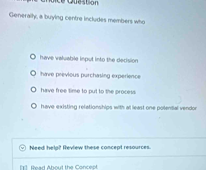 ice Question
Generally, a buying centre includes members who
have valuable input into the decision
have previous purchasing experience
have free time to put to the process
have existing relationships with at least one potential vendor
Need help? Review these concept resources.
Read About the Concept