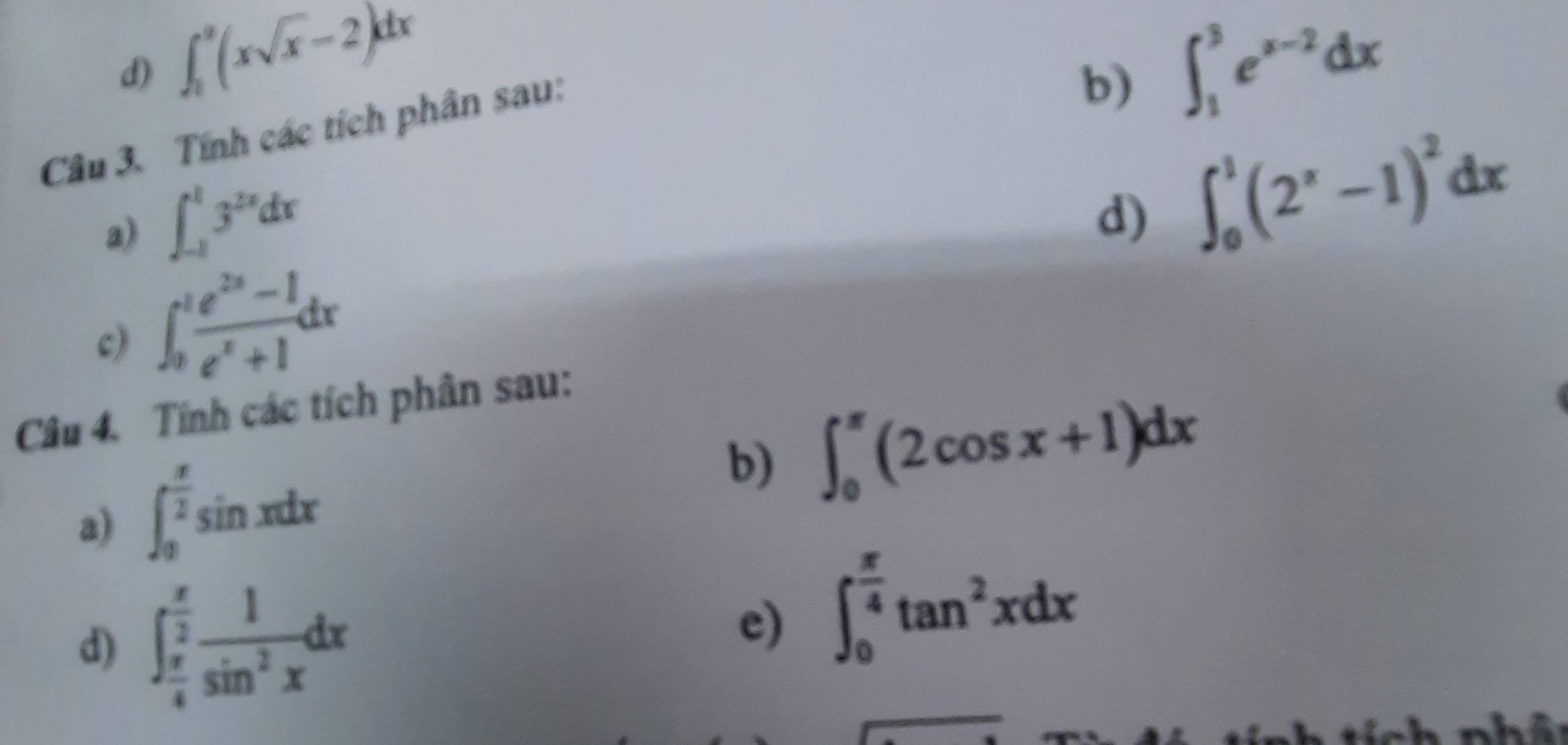 ∈t _1^(3(xsqrt x)-2)dx
Câu 3. Tính các tích phân sau: 
b) 
a) ∈t _(-1)^13^(2x)dx ∈t _1^(3e^x-2)dx
d) ∈t _0^(1(2^x)-1)^2dx
c) ∈t _0^(1frac e^2x)-1e^x+1dx
Câu 4. Tính các tích phân sau: 
a) ∈t _0^((frac π)2)sin xdx
b) ∈t _0^((π)(2cos x+1)dx
d) ∈t _frac π)4^ π /2  1/sin^2x dx
e) ∈t _0^((frac π)4)tan^2xdx