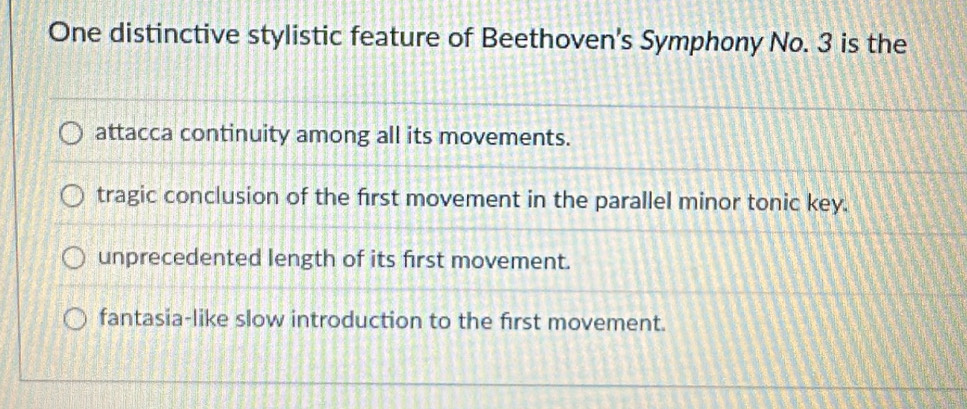 One distinctive stylistic feature of Beethoven's Symphony No. 3 is the
attacca continuity among all its movements.
tragic conclusion of the first movement in the parallel minor tonic key.
unprecedented length of its first movement.
fantasia-like slow introduction to the first movement.