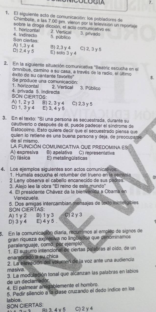 NICOLOGIA 7.
1. El siguiente acto de comunicación: los pobladores de
Chimbote, a las 7.00 pm. vieron por la televisión un reportaje
sobre la droga dicción, el acto comunicativo es:
1. horizontal 2. Vertical 3. privado
4. Indirecto 5. público
Son ciertas:
A) 1,3 y 4 B) 2,3 y 4 C) 2, 3 y 5
D) 2,4 y 5 E) solo 3 y 4
2. En la siguiente situación comunicativa ''Beatriz escucha en el
ómnibus, camino a su casa, a través de la radio, el último 8.
éxito de su cantante favorito''
Se produce una comunicación:
1. horizontal 2. Vertical 3. Público
4. privada 5. Indirecta
SON CIERTOS:
A) 1, 2 y 3 B) 2, 3 y 4 C) 2,3 y 5
D) 1, 3y4 E) 3, 4 y 5
3. En el texto: "Sì una persona as secuestrada, durante su
cautiverio o después de él, puede padecer el síndrome de
Estocolmo. Esto quiere decir que el secuestrado piensa que
quien lo retiene es una buena persona y deja, de preocuparse
de sí mismo.
La FUNCIÓN COMUNICATIVA qUE PREDOMINa ES
A) expresiva B) apelativa C) representativa
D) fásica E) metalingüísticas
4. Los ejemplos siguientes son actos comunicativos:
1. Humala escucha el retumbar del trueno en la serranía 0
2 Leny observa el cabello encanecido de sus padres.
3. Alejo lee la obra ''El reino de este mundo'
4. El presidente Chávez da la bienvenida a Obama en
Venezuela.
5. Dos amigas intercambian mensajes de texto ininteligibles
SON CIERTAS:
A) 1y 2 B) 1 y 3 C) 2 y 3
D) 3 y 4 E)4 y 5 .
5. En la comunicación diaria, recummos al empleo de signos de
gran riqueza expresiva no lingüística que denominamos
paralenguaje, como, por ejemplo:
1. El susurro intencional de ciertas palabras al oído, de un
enamorado a su chica
2. La elevación del volumen de la voz ante una audiencia
masiva.
3. La modulación tonal que alcanzan las palabras en labios
de un declamador.
4. El palmear amigablemente el hombro.
5. Pedir silencio a la clase cruzando el dedo índice en los
labios.
SON CIERTAS:
B) 3. 4 v5 C) 2 y4