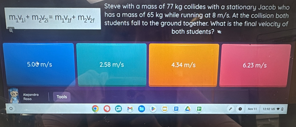 Steve with a mass of 77 kg collides with a stationary Jacob who
has a mass of 65 kg while running at 8 m/s. At the collision both
m_1v_1i+m_2v_2i=m_1v_1f+m_2v_2f students fall to the ground together. What is the final velocity of
both students?
5.00 m/s 2.58 m/s 4.34 m/s 6.23 m/s
Alejandra
Rosa Tools
Nov 11 12:52 US