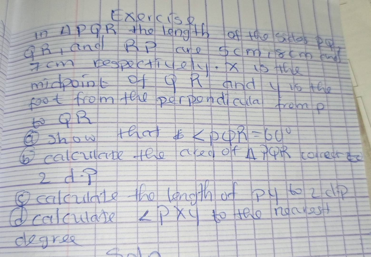 xlercisp 
in APOR the leng th of tho seos pq
④ R, and BP ce cm, 8 cm end 
Tcm respecticel. x is the 
midpoinc of ( R and y 1o the 
foot from fele perpondcla from p
to ① R
⑥show telaf
∠ PQR=60°
⑥ calculate fele aked off h pR coledres 
2 d 
Bcaleun to to lngth o psp 
calculdie ∠ P* 4 toHelo ndayes 
degree