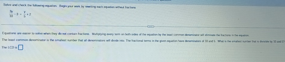 Solve and check the following equation. Begin your work by rewriting each equation without fractions
 3y/10 -3= y/5 +2
Equations are easier to solve when they do not contain fractions. Multiplying every term on both sides of the equation by the least common denominator will eliminate the fractions in the equation. 
The least common denominator is the smallest number that all denominators will divide into. The fractional terms in the given equation have denominators of 10 and 5. What is the smallest number that is divisible by 10 and 57
The LCD is □