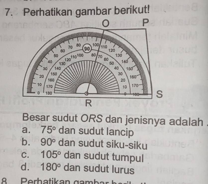 Perhatikan gambar berikut!
P
70 80 100
60 90 110
120
50 130
120110 100 80 70 60
40 130 50 140
30 140 40 150
150 30 160
20 160
20
10 170 170
10
0 180 S
R
Besar sudut ORS dan jenisnya adalah
a. 75° dan sudut lancip
b. 90° dan sudut siku-siku
C. 105° dan sudut tumpul
d. 180° dan sudut lurus
8 Perh atika n gamba