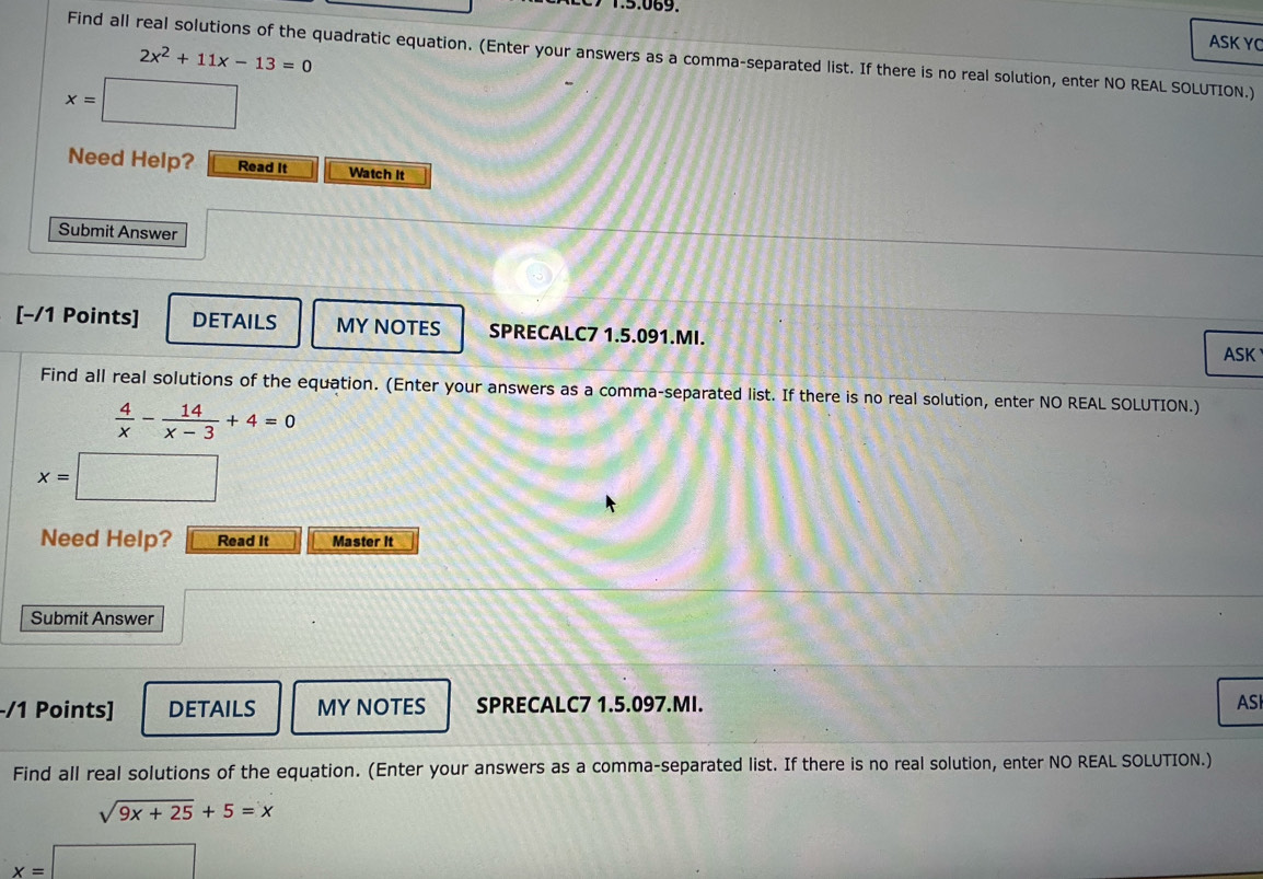 2x^2+11x-13=0
ASKYC 
Find all real solutions of the quadratic equation. (Enter your answers as a comma-separated list. If there is no real solution, enter NO REAL SOLUTION.)
x=□
Need Help? Read It Watch It 
Submit Answer 
[−/1 Points] DETAILS MY NOTES SPRECALC7 1.5.091.MI. 
ASK 
Find all real solutions of the equation. (Enter your answers as a comma-separated list. If there is no real solution, enter NO REAL SOLUTION.)
 4/x - 14/x-3 +4=0
x=□
Need Help? Read It Master it 
Submit Answer 
-/1 Points] DETAILS MY NOTES SPRECALC7 1.5.097.MI. ASI 
Find all real solutions of the equation. (Enter your answers as a comma-separated list. If there is no real solution, enter NO REAL SOLUTION.)
sqrt(9x+25)+5=x
x=□