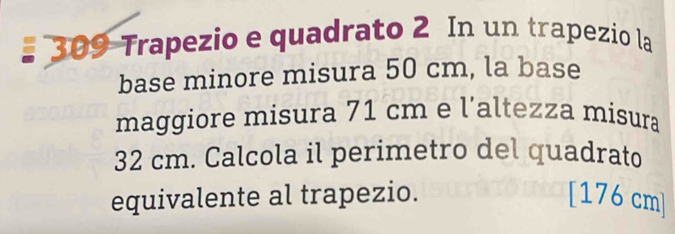 # 309 Trapezio e quadrato 2 In un trapezio la 
base minore misura 50 cm, la base 
maggiore misura 71 cm e l’altezza misura
32 cm. Calcola il perimetro del quadrato 
equivalente al trapezio. [ 176 cm]