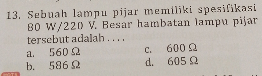 Sebuah lampu pijar memiliki spesifikasi
80 W/220 V. Besar hambatan lampu pijar
tersebut adalah . . . .
a. 560Ω c. 600Ω
b. 586Ω d. 605Ω