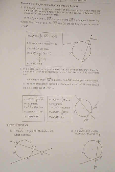 Theorems on Angles Formed by Tangents and Secants
1. If a secant and a tangent intersect in the exterior of a circle, then the
measure of the angle formed is one-half the positive difference of the
measures of the intercepted arcs.
In the figure below, overleftrightarrow CM is a secant and vector LM is a tangent intersecting
outside the circle at point M. widehat LEC and widehat LG are the two intercepted arcs of
∠ LMC.
m∠ LMC= 1/2 (mwidehat LEC-mwidehat LG)
For example, if mwidehat LEC=186
and mwidehat LG=70 , then
m∠ LMC= 1/2 (186-70)
- 1/2 (116)
m∠ LMC=58
2. If a secant and a tangent intersect at the point of tangency, then the
measure of each angle formed is one-half the measure of its intercepted 
arc
In the figure below, overleftrightarrow QS is a secant and overleftrightarrow RW is a tangent intersecting at
S. the point of tangency. widehat QS is the intercepted arc of ∠ QSR while widehat QTS is
the intercepted arc of ∠ OSW
m∠ QSR= 1/2 mwidehat QS m∠ QSW= 1/2 mwidehat QTS
For example. For example,
ifmwidehat QS=170 , then ifmwidehat QTS=190 , then
m∠ QSR= 1/2 (170) m∠ QSW= 1/2 (190)
m∠ QSR=85 m∠ QSW-95
EXERCISE PROBLEMS:
1、 If mwidehat LGC=149 and m∠ LSC=39, 2. If mwidehat QNO=238 , what is
What is mMC